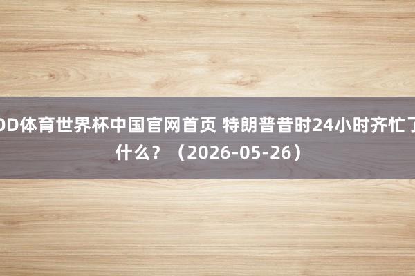 OD体育世界杯中国官网首页 特朗普昔时24小时齐忙了什么？（2026-05-26）
