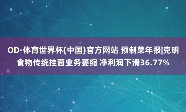 OD·体育世界杯(中国)官方网站 预制菜年报|克明食物传统挂面业务萎缩 净利润下滑36.77%