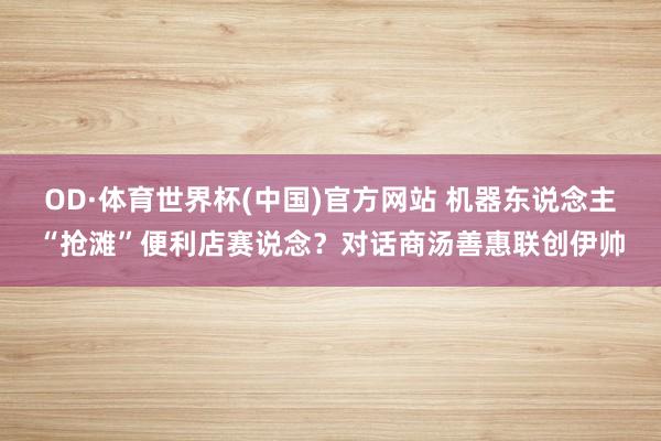 OD·体育世界杯(中国)官方网站 机器东说念主“抢滩”便利店赛说念？对话商汤善惠联创伊帅