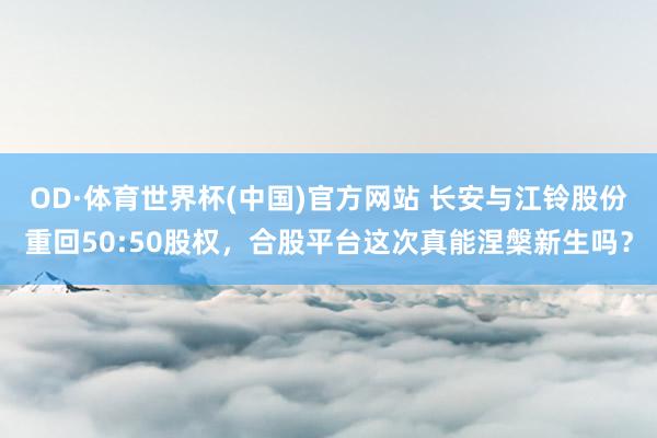 OD·体育世界杯(中国)官方网站 长安与江铃股份重回50:50股权，合股平台这次真能涅槃新生吗？