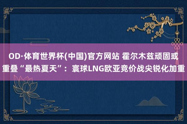 OD·体育世界杯(中国)官方网站 霍尔木兹顽固或重叠“最热夏天”：寰球LNG欧亚竞价战尖锐化加重