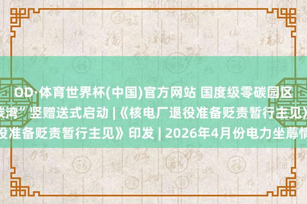 OD·体育世界杯(中国)官方网站 国度级零碳园区“上海临港新片区零碳湾”竖赠送式启动 |《核电厂退役准备贬责暂行主见》印发 | 2026年4月份电力坐蓐情况