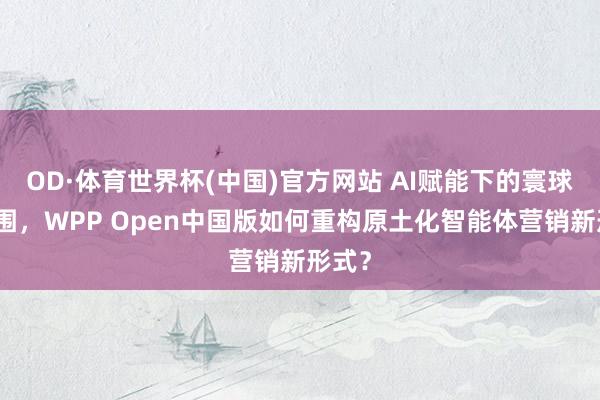 OD·体育世界杯(中国)官方网站 AI赋能下的寰球化解围，WPP Open中国版如何重构原土化智能体营销新形式？