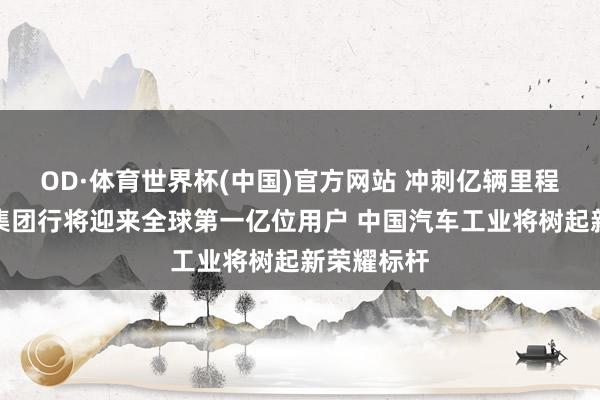 OD·体育世界杯(中国)官方网站 冲刺亿辆里程碑！上汽集团行将迎来全球第一亿位用户 中国汽车工业将树起新荣耀标杆