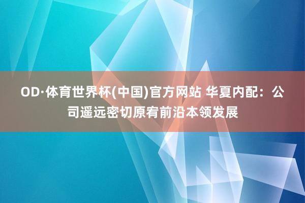 OD·体育世界杯(中国)官方网站 华夏内配：公司遥远密切原宥前沿本领发展