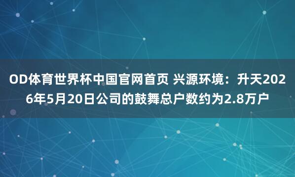 OD体育世界杯中国官网首页 兴源环境：升天2026年5月20日公司的鼓舞总户数约为2.8万户