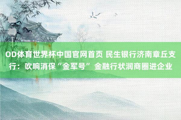 OD体育世界杯中国官网首页 民生银行济南章丘支行：吹响消保“金军号” 金融行状润商圈进企业