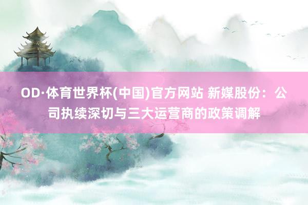 OD·体育世界杯(中国)官方网站 新媒股份：公司执续深切与三大运营商的政策调解