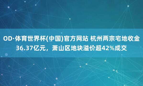 OD·体育世界杯(中国)官方网站 杭州两宗宅地收金36.37亿元，萧山区地块溢价超42%成交