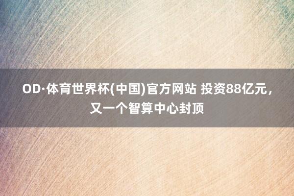 OD·体育世界杯(中国)官方网站 投资88亿元，又一个智算中心封顶