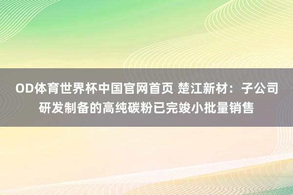 OD体育世界杯中国官网首页 楚江新材：子公司研发制备的高纯碳粉已完竣小批量销售