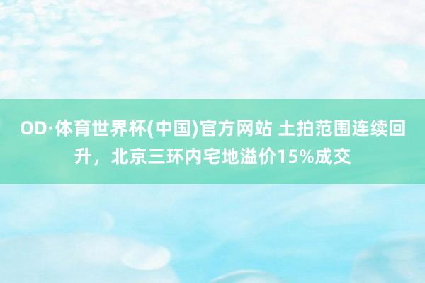 OD·体育世界杯(中国)官方网站 土拍范围连续回升，北京三环内宅地溢价15%成交