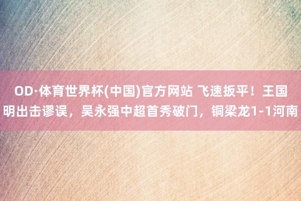 OD·体育世界杯(中国)官方网站 飞速扳平！王国明出击谬误，吴永强中超首秀破门，铜梁龙1-1河南