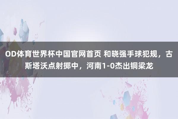 OD体育世界杯中国官网首页 和晓强手球犯规，古斯塔沃点射掷中，河南1-0杰出铜梁龙