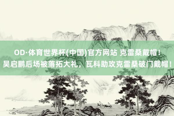 OD·体育世界杯(中国)官方网站 克雷桑戴帽！吴启鹏后场被落拓大礼，瓦科助攻克雷桑破门戴帽！