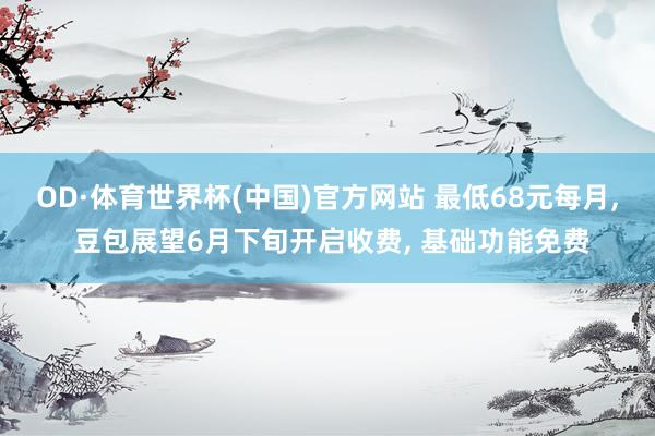 OD·体育世界杯(中国)官方网站 最低68元每月, 豆包展望6月下旬开启收费, 基础功能免费