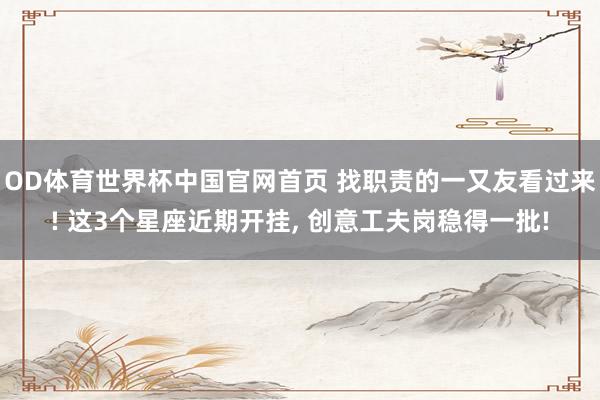 OD体育世界杯中国官网首页 找职责的一又友看过来! 这3个星座近期开挂, 创意工夫岗稳得一批!
