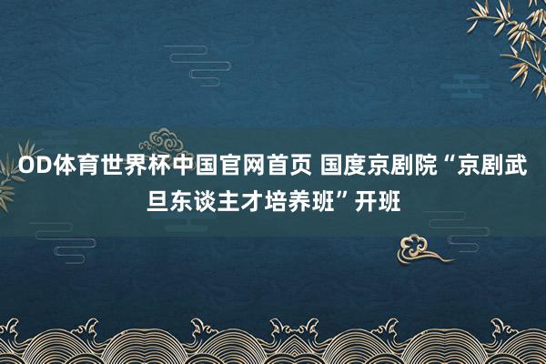 OD体育世界杯中国官网首页 国度京剧院“京剧武旦东谈主才培养班”开班