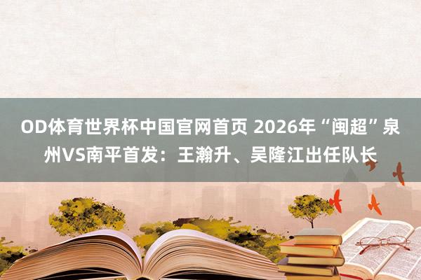 OD体育世界杯中国官网首页 2026年“闽超”泉州VS南平首发：王瀚升、吴隆江出任队长