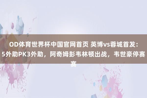 OD体育世界杯中国官网首页 英博vs蓉城首发：5外助PK3外助，阿奇姆彭韦林顿出战，韦世豪停赛