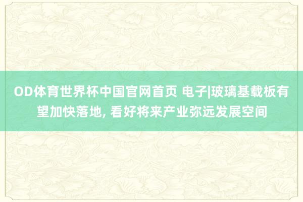 OD体育世界杯中国官网首页 电子|玻璃基载板有望加快落地， 看好将来产业弥远发展空间