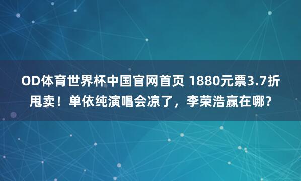 OD体育世界杯中国官网首页 1880元票3.7折甩卖！单依纯演唱会凉了，李荣浩赢在哪？