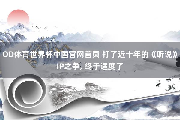OD体育世界杯中国官网首页 打了近十年的《听说》IP之争， 终于适度了