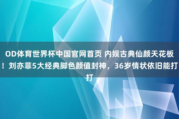 OD体育世界杯中国官网首页 内娱古典仙颜天花板！刘亦菲5大经典脚色颜值封神，36岁情状依旧能打