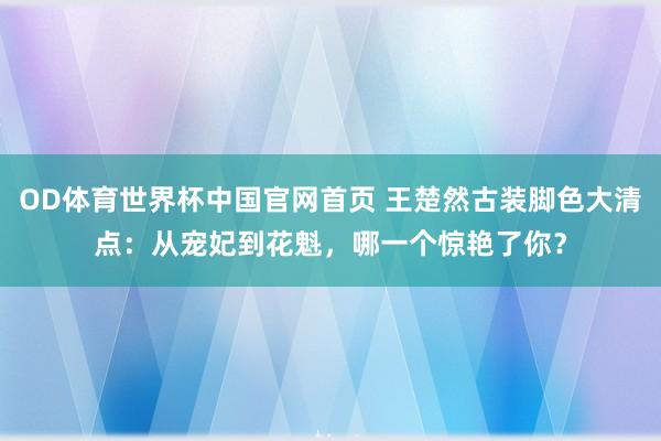 OD体育世界杯中国官网首页 王楚然古装脚色大清点：从宠妃到花魁，哪一个惊艳了你？