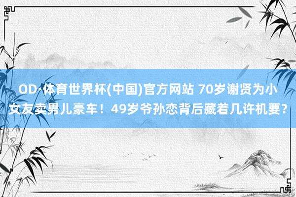 OD·体育世界杯(中国)官方网站 70岁谢贤为小女友卖男儿豪车！49岁爷孙恋背后藏着几许机要？