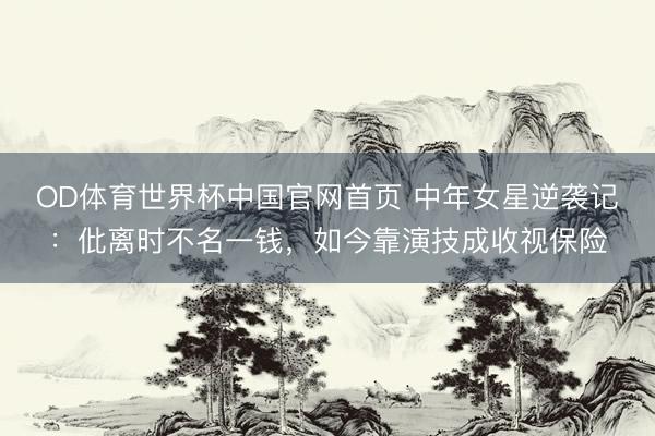 OD体育世界杯中国官网首页 中年女星逆袭记：仳离时不名一钱，如今靠演技成收视保险