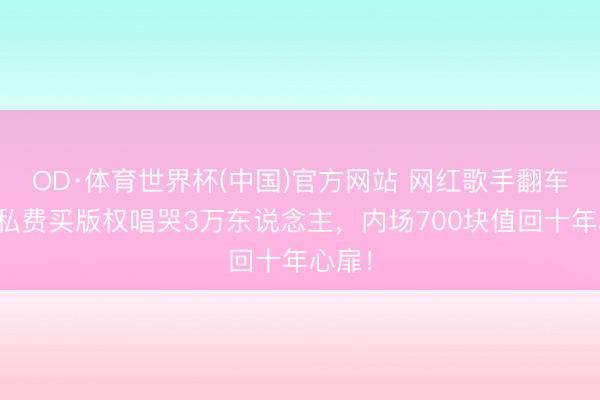 OD·体育世界杯(中国)官方网站 网红歌手翻车？他私费买版权唱哭3万东说念主，内场700块值回十年心扉！