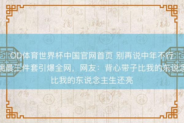 OD体育世界杯中国官网首页 别再说中年不行好意思！姚晨三件套引爆全网，网友：背心带子比我的东说念主生还亮
