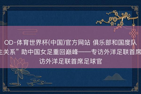 OD·体育世界杯(中国)官方网站 俱乐部和国度队是“共生关系” 助中国女足重回巅峰——专访外洋足联首席足球官
