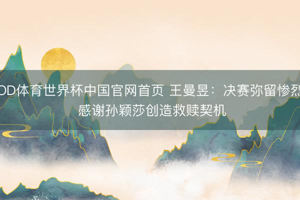OD体育世界杯中国官网首页 王曼昱：决赛弥留惨烈 感谢孙颖莎创造救赎契机
