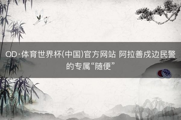 OD·体育世界杯(中国)官方网站 阿拉善戍边民警的专属“随便”