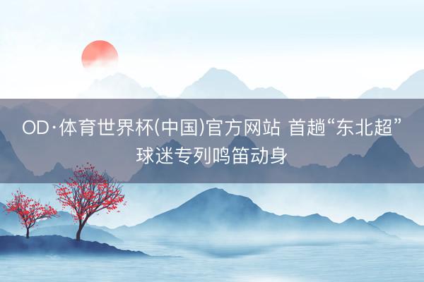 OD·体育世界杯(中国)官方网站 首趟“东北超”球迷专列鸣笛动身