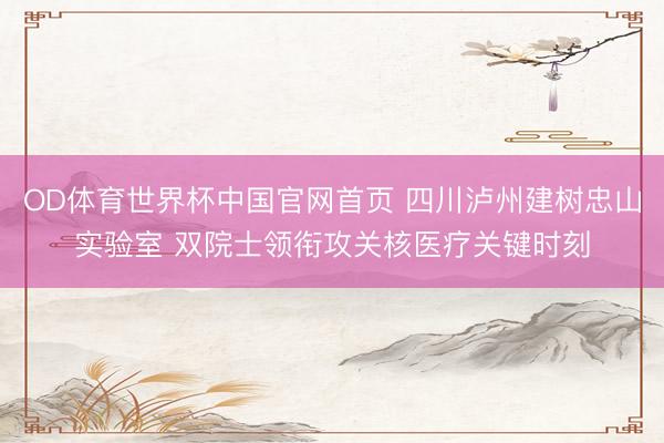 OD体育世界杯中国官网首页 四川泸州建树忠山实验室 双院士领衔攻关核医疗关键时刻
