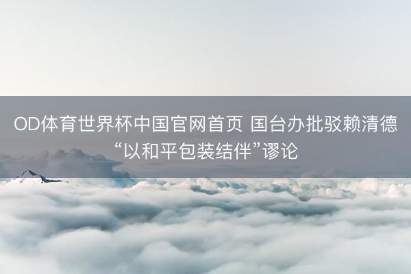OD体育世界杯中国官网首页 国台办批驳赖清德“以和平包装结伴”谬论