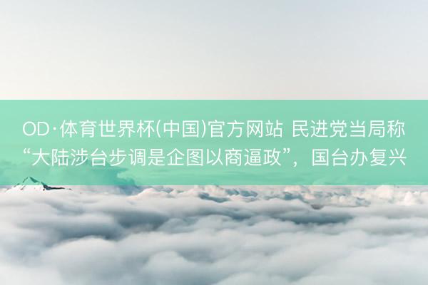 OD·体育世界杯(中国)官方网站 民进党当局称“大陆涉台步调是企图以商逼政”，国台办复兴